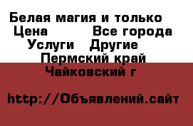 Белая магия и только. › Цена ­ 100 - Все города Услуги » Другие   . Пермский край,Чайковский г.